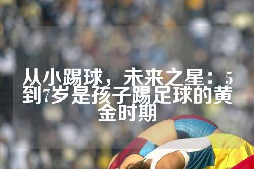 从小踢球，未来之星：5到7岁是孩子踢足球的黄金时期