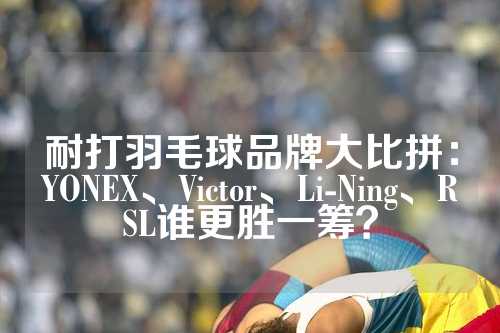 耐打羽毛球品牌大比拼：YONEX、Victor、Li-Ning、RSL谁更胜一筹？