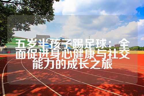 五岁半孩子踢足球：全面促进身心健康与社交能力的成长之旅