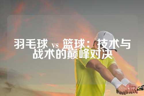 羽毛球 vs 篮球：技术与战术的巅峰对决