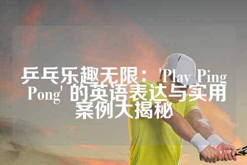 乒乓乐趣无限：'Play Ping Pong' 的英语表达与实用案例大揭秘