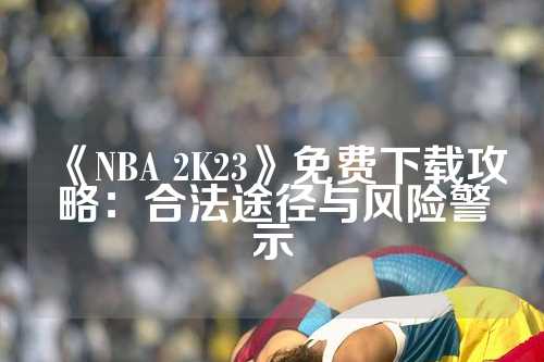 《NBA 2K23》免费下载攻略：合法途径与风险警示