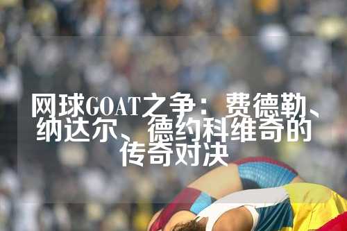 网球GOAT之争：费德勒、纳达尔、德约科维奇的传奇对决