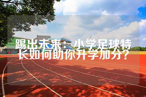 踢出未来：小学足球特长如何助你升学加分？