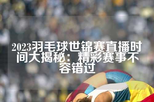 2023羽毛球世锦赛直播时间大揭秘：精彩赛事不容错过