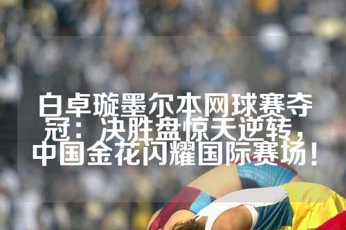 白卓璇墨尔本网球赛夺冠：决胜盘惊天逆转，中国金花闪耀国际赛场！