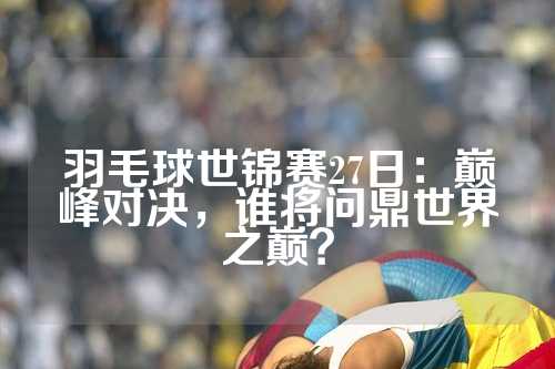 羽毛球世锦赛27日：巅峰对决，谁将问鼎世界之巅？