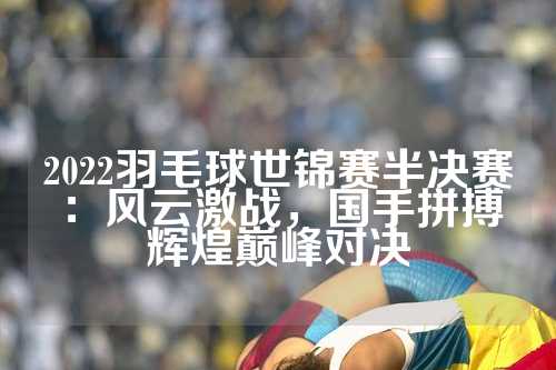 2022羽毛球世锦赛半决赛：风云激战，国手拼搏辉煌巅峰对决