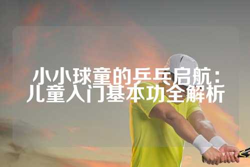 小小球童的乒乓启航：儿童入门基本功全解析