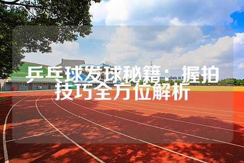 乒乓球发球秘籍：握拍技巧全方位解析