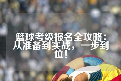 篮球考级报名全攻略：从准备到实战，一步到位！