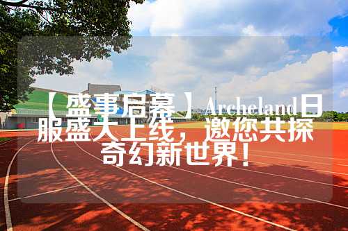 【盛事启幕】Archeland日服盛大上线，邀您共探奇幻新世界！