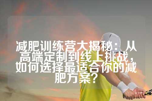 减肥训练营大揭秘：从高端定制到线上挑战，如何选择最适合你的减肥方案？