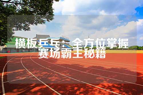 横板乒乓：全方位掌握赛场霸主秘籍