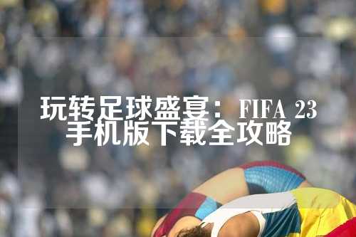 玩转足球盛宴：FIFA 23手机版下载全攻略