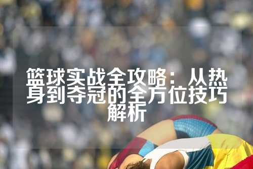 篮球实战全攻略：从热身到夺冠的全方位技巧解析