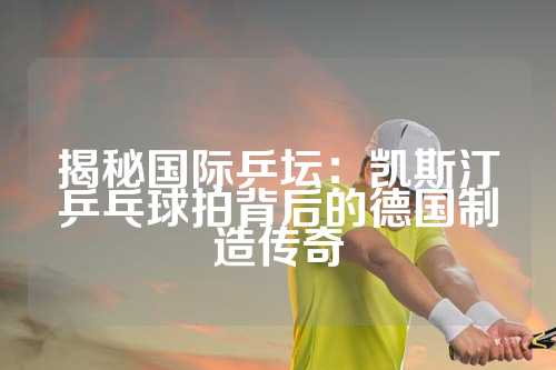 揭秘国际乒坛：凯斯汀乒乓球拍背后的德国制造传奇