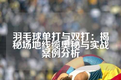 羽毛球单打与双打：揭秘场地线缆奥秘与实战案例分析
