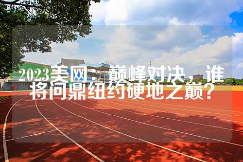 2023美网：巅峰对决，谁将问鼎纽约硬地之巅？