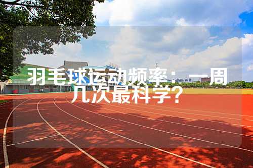 羽毛球运动频率：一周几次最科学？