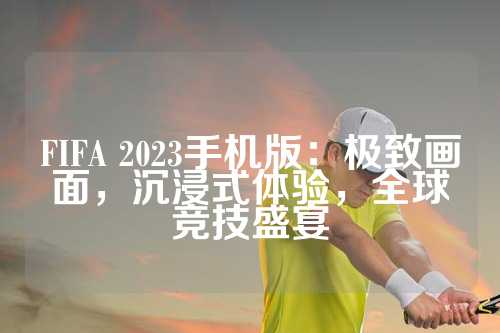 FIFA 2023手机版：极致画面，沉浸式体验，全球竞技盛宴