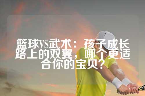 篮球VS武术：孩子成长路上的双翼，哪个更适合你的宝贝？