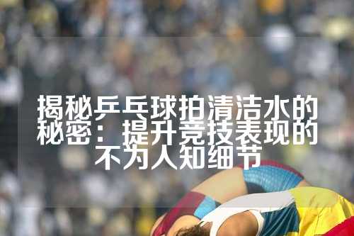 揭秘乒乓球拍清洁水的秘密：提升竞技表现的不为人知细节