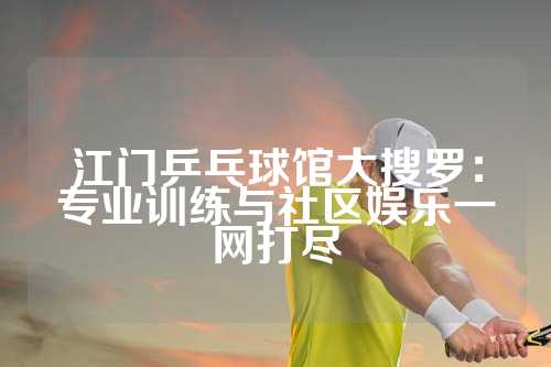 江门乒乓球馆大搜罗：专业训练与社区娱乐一网打尽