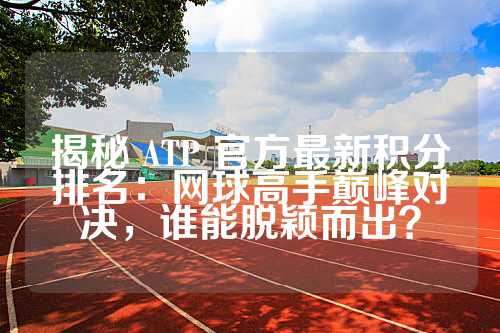 揭秘 ATP 官方最新积分排名：网球高手巅峰对决，谁能脱颖而出？