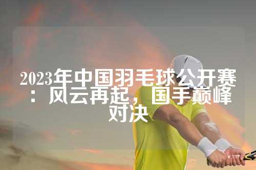 2023年中国羽毛球公开赛：风云再起，国手巅峰对决