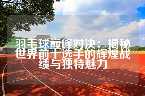 羽毛球巅峰对决：揭秘世界前十选手的辉煌战绩与独特魅力