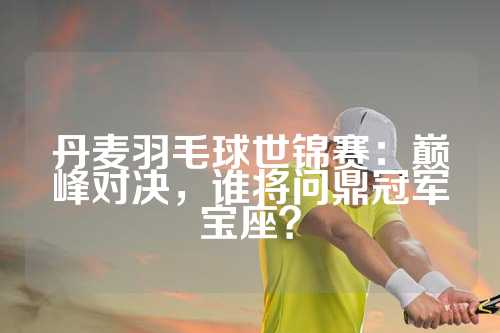 丹麦羽毛球世锦赛：巅峰对决，谁将问鼎冠军宝座？
