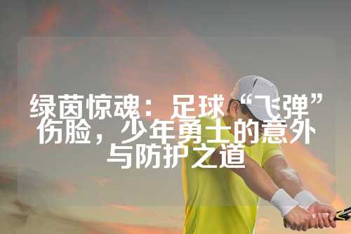 绿茵惊魂：足球“飞弹”伤脸，少年勇士的意外与防护之道